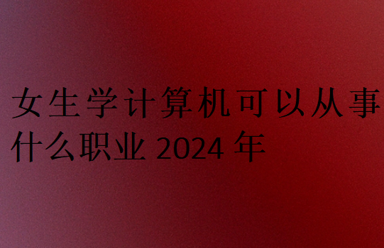 女生學計算機可以從事什么職業2024年