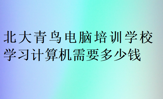 北大青鳥電腦培訓學校學習計算機需要多少錢